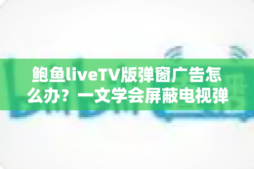 鲍鱼liveTV版弹窗广告怎么办？一文学会屏蔽电视弹窗广告的实用技巧