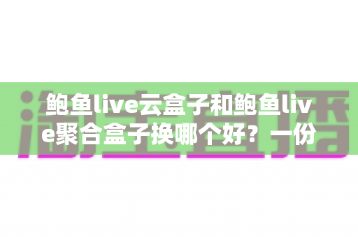 鲍鱼live云盒子和鲍鱼live聚合盒子换哪个好？一份帮你少走弯路的深度对比选购指南