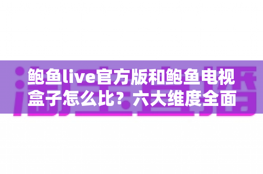 鲍鱼live官方版和鲍鱼电视盒子怎么比？六大维度全面解析助你选对不选贵
