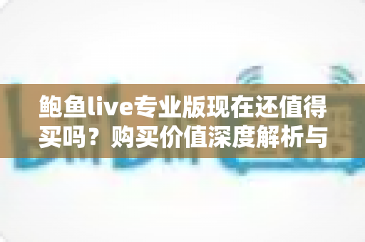鲍鱼live专业版现在还值得买吗？购买价值深度解析与理性避坑指南