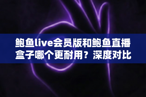 鲍鱼live会员版和鲍鱼直播盒子哪个更耐用?深度对比分析与选购避坑指南 鲍鱼live会员版和鲍鱼直播盒子哪个更耐用?深度对比分析与选购避坑指南