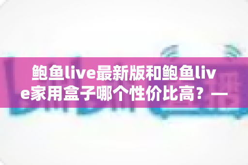 鲍鱼live最新版和鲍鱼live家用盒子哪个性价比高？——价格、性能与长期成本全方位对比分析