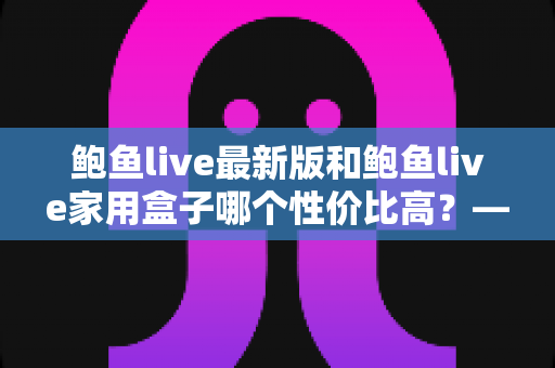 鲍鱼live最新版和鲍鱼live家用盒子哪个性价比高？——价格、性能与长期成本全方位对比分析