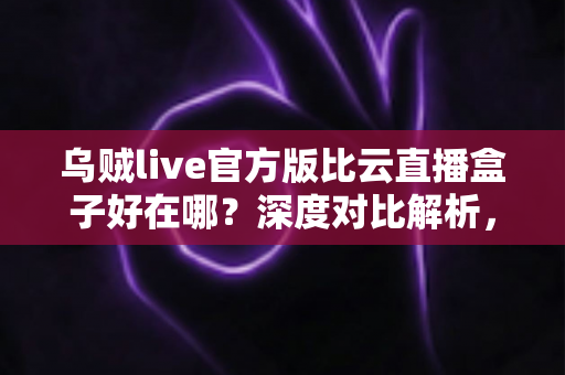 乌贼live官方版比云直播盒子好在哪?深度对比解析,帮你选对直播工具 乌贼live官方版比云直播盒子好在哪?深度对比解析,帮你选对直播工具