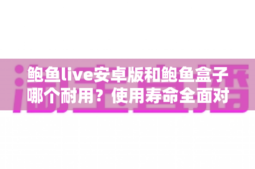 鲍鱼live安卓版和鲍鱼盒子哪个耐用？使用寿命全面对比与选购避坑指南