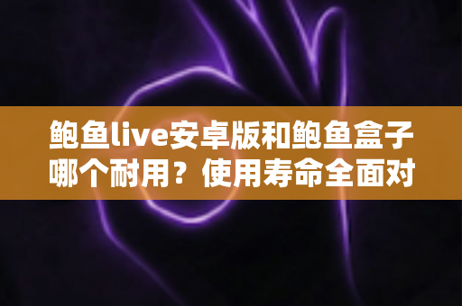 鲍鱼live安卓版和鲍鱼盒子哪个耐用？使用寿命全面对比与选购避坑指南