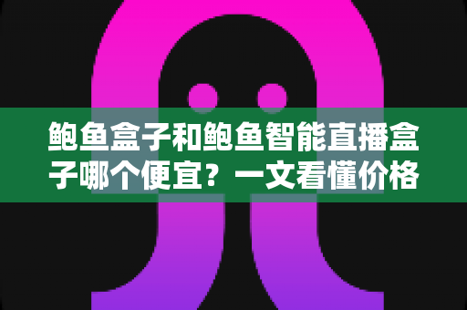 鲍鱼盒子和鲍鱼智能直播盒子哪个便宜？一文看懂价格差异与选购攻略