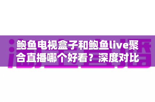 鲍鱼电视盒子和鲍鱼live聚合直播哪个好看？深度对比评测，帮你选出最适合自己的大屏观影方案