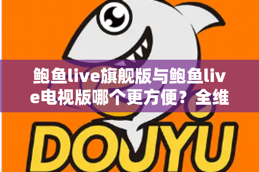 鲍鱼live旗舰版与鲍鱼live电视版哪个更方便？全维度对比与选择指南