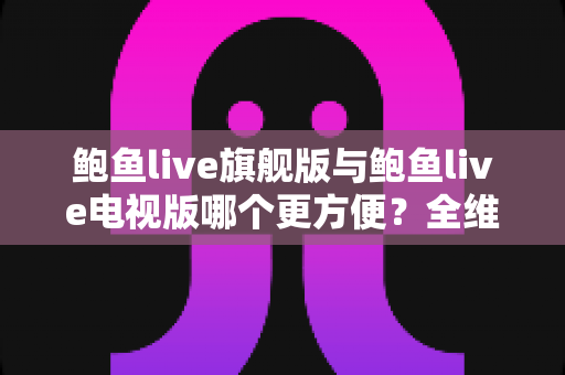 鲍鱼live旗舰版与鲍鱼live电视版哪个更方便？全维度对比与选择指南