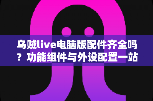 乌贼live电脑版配件齐全吗?功能组件与外设配置一站式全解析 乌贼live电脑版配件齐全吗?功能组件与外设配置一站式全解析