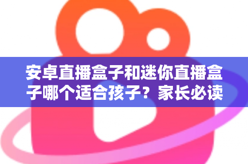 安卓直播盒子和迷你直播盒子哪个适合孩子？家长必读的选购指南与深度对比