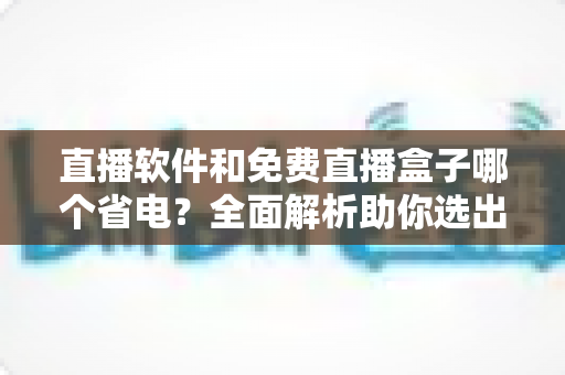 直播软件和免费直播盒子哪个省电?全面解析助你选出最省电的观看方案 直播软件和免费直播盒子哪个省电?全面解析助你选出最省电的观看方案