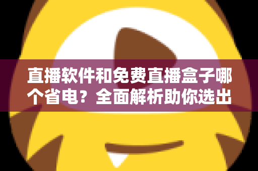 直播软件和免费直播盒子哪个省电？全面解析助你选出最省电的观看方案