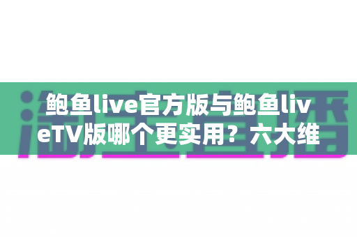 鲍鱼live官方版与鲍鱼liveTV版哪个更实用？六大维度深度对比，帮你选出最适合的版本