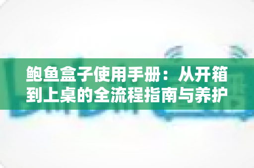 鲍鱼盒子使用手册：从开箱到上桌的全流程指南与养护秘诀