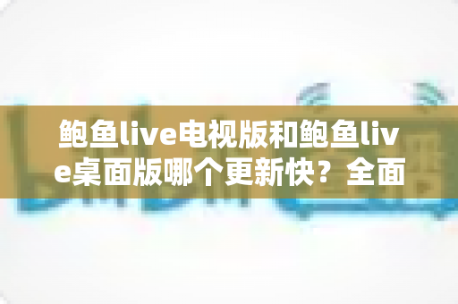 鲍鱼live电视版和鲍鱼live桌面版哪个更新快?全面解析两大版本更新速度差异与选择指南 鲍鱼live电视版和鲍鱼live桌面版哪个更新快?全面解析两大版本更新速度差异与选择指南