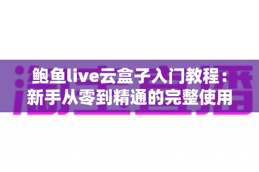 鲍鱼live云盒子入门教程:新手从零到精通的完整使用指南与实用技巧全解析 鲍鱼live云盒子入门教程:新手从零到精通的完整使用指南与实用技巧全解析