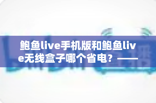 鲍鱼live手机版和鲍鱼live无线盒子哪个省电？——深度功耗对比与实用省电指南