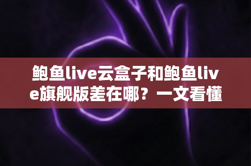 鲍鱼live云盒子和鲍鱼live旗舰版差在哪？一文看懂两大版本核心区别与选购指南