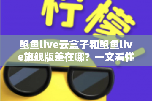 鲍鱼live云盒子和鲍鱼live旗舰版差在哪？一文看懂两大版本核心区别与选购指南