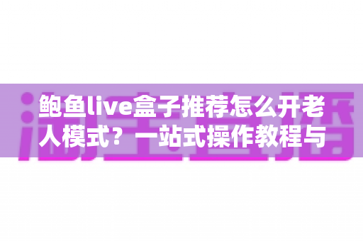 鲍鱼live盒子推荐怎么开老人模式？一站式操作教程与选购指南