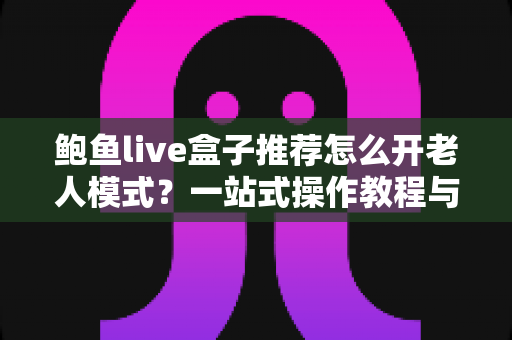 鲍鱼live盒子推荐怎么开老人模式？一站式操作教程与选购指南