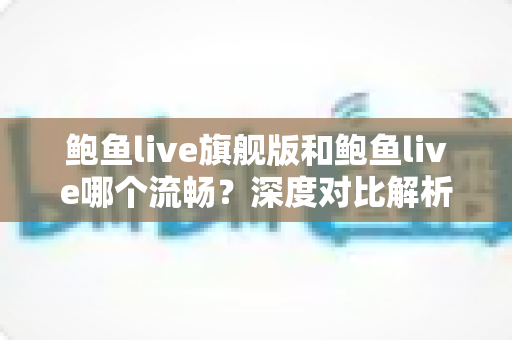 鲍鱼live旗舰版和鲍鱼live哪个流畅？深度对比解析两大版本的流畅度差异与最佳选择指南