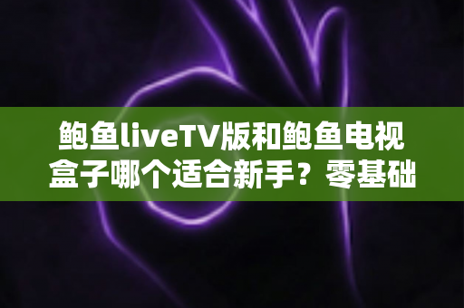 鲍鱼liveTV版和鲍鱼电视盒子哪个适合新手？零基础用户的选择指南与优缺点全解析