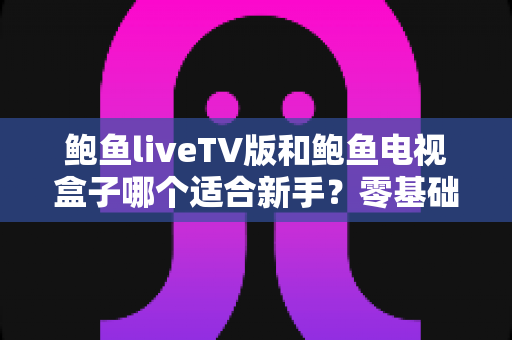 鲍鱼liveTV版和鲍鱼电视盒子哪个适合新手？零基础用户的选择指南与优缺点全解析