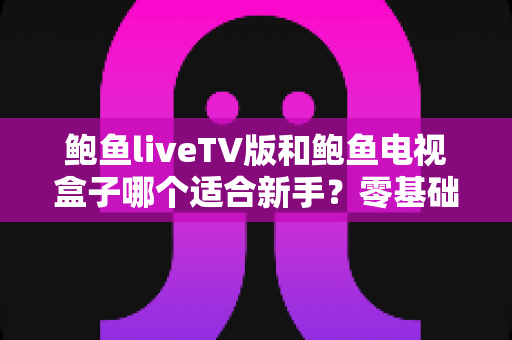 鲍鱼liveTV版和鲍鱼电视盒子哪个适合新手？零基础用户的选择指南与优缺点全解析