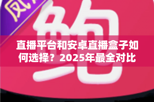 直播平台和安卓直播盒子如何选择？2025年最全对比指南，帮你找到最适合自己的观影追播方案