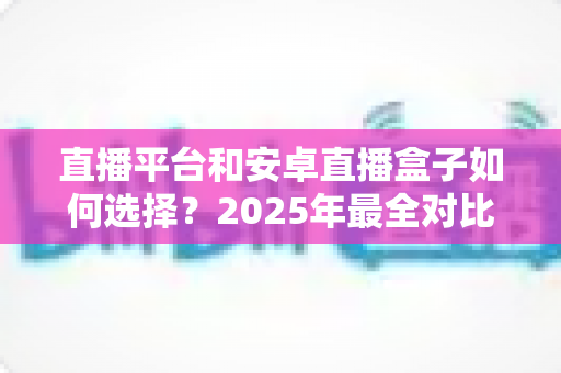 直播平台和安卓直播盒子如何选择？2025年最全对比指南，帮你找到最适合自己的观影追播方案