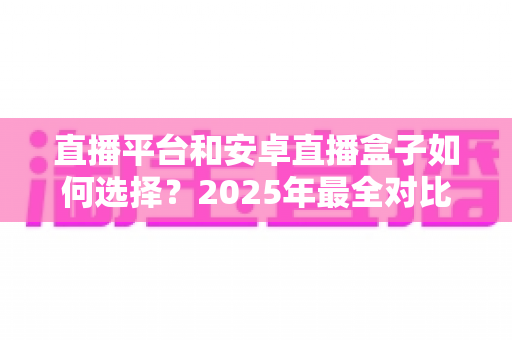 直播平台和安卓直播盒子如何选择？2025年最全对比指南，帮你找到最适合自己的观影追播方案
