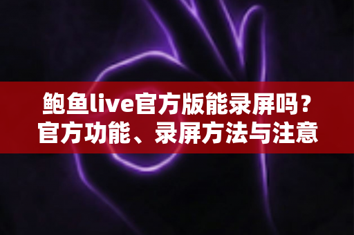 鲍鱼live官方版能录屏吗？官方功能、录屏方法与注意事项全解析