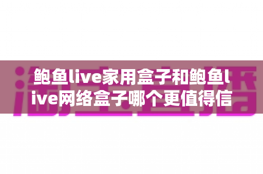 鲍鱼live家用盒子和鲍鱼live网络盒子哪个更值得信赖?——从安全、版权到体验的全方位选购指南 鲍鱼live家用盒子和鲍鱼live网络盒子哪个更值得信赖?——从安全、版权到体验的全方位选购指南