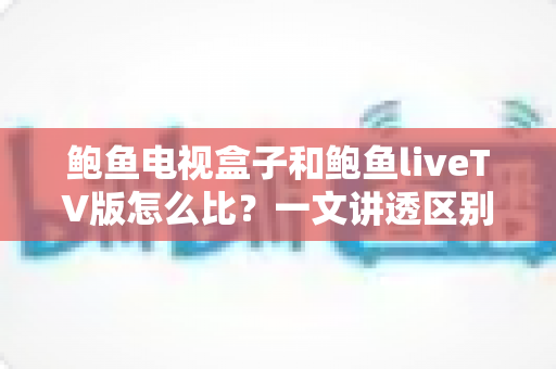 鲍鱼电视盒子和鲍鱼liveTV版怎么比?一文讲透区别、优缺点与选购思路 鲍鱼电视盒子和鲍鱼liveTV版怎么比?一文讲透区别、优缺点与选购思路