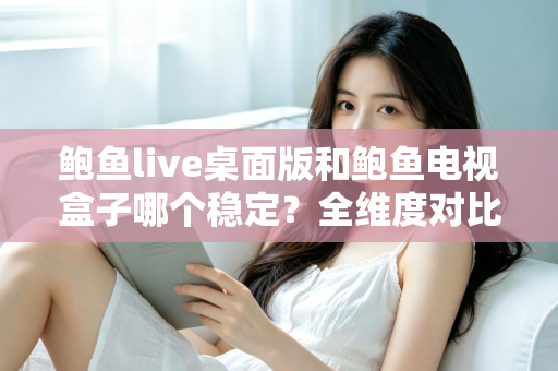 鲍鱼live桌面版和鲍鱼电视盒子哪个稳定？全维度对比与实用选择指南
