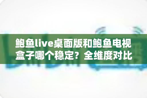 鲍鱼live桌面版和鲍鱼电视盒子哪个稳定？全维度对比与实用选择指南