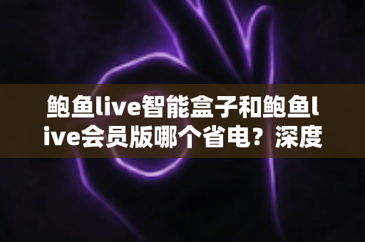 鲍鱼live智能盒子和鲍鱼live会员版哪个省电？深度解析功耗差异与省电选购指南