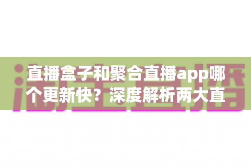 直播盒子和聚合直播app哪个更新快？深度解析两大直播方案的更新机制与选择指南