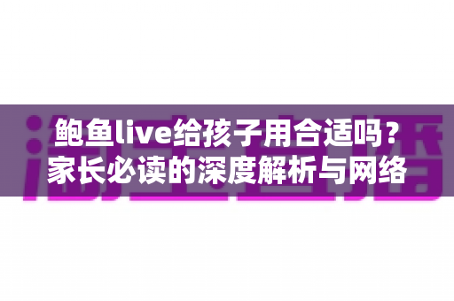 鲍鱼live给孩子用合适吗?家长必读的深度解析与网络安全指南 鲍鱼live给孩子用合适吗?家长必读的深度解析与网络安全指南