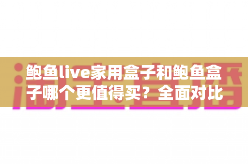 鲍鱼live家用盒子和鲍鱼盒子哪个更值得买？全面对比与避坑选购指南一次看懂