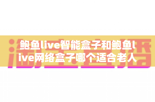 鲍鱼live智能盒子和鲍鱼live网络盒子哪个适合老人?——为长辈挑选电视盒子的保姆级选购指南 鲍鱼live智能盒子和鲍鱼live网络盒子哪个适合老人?——为长辈挑选电视盒子的保姆级选购指南
