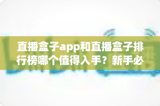 直播盒子app和直播盒子排行榜哪个值得入手？新手必看的选型思路与避坑全指南