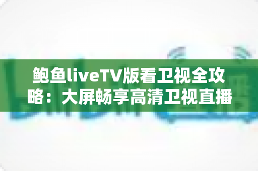 鲍鱼liveTV版看卫视全攻略：大屏畅享高清卫视直播的安装、使用与优化实用指南