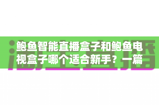 鲍鱼智能直播盒子和鲍鱼电视盒子哪个适合新手?一篇文章帮你选对不踩坑 鲍鱼智能直播盒子和鲍鱼电视盒子哪个适合新手?一篇文章帮你选对不踩坑