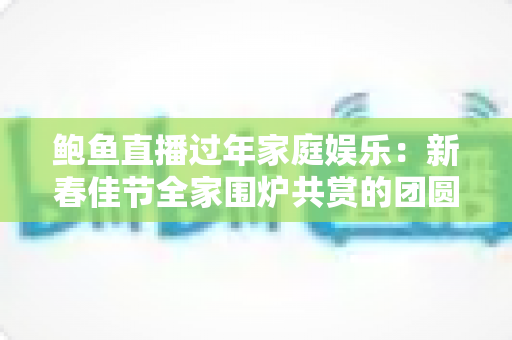 鲍鱼直播过年家庭娱乐:新春佳节全家围炉共赏的团圆新方式 鲍鱼直播过年家庭娱乐:新春佳节全家围炉共赏的团圆新方式