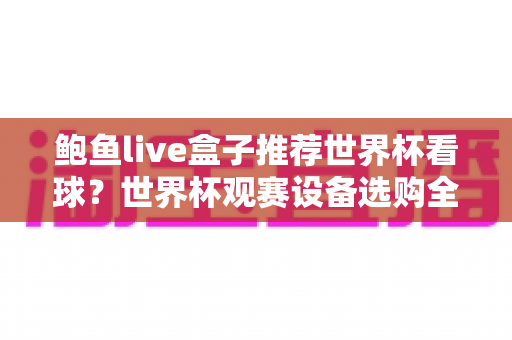 鲍鱼live盒子推荐世界杯看球？世界杯观赛设备选购全攻略与避坑指南