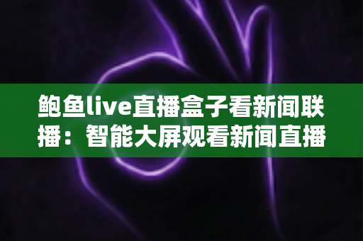 鲍鱼live直播盒子看新闻联播:智能大屏观看新闻直播的完整指南与安全使用建议 鲍鱼live直播盒子看新闻联播:智能大屏观看新闻直播的完整指南与安全使用建议